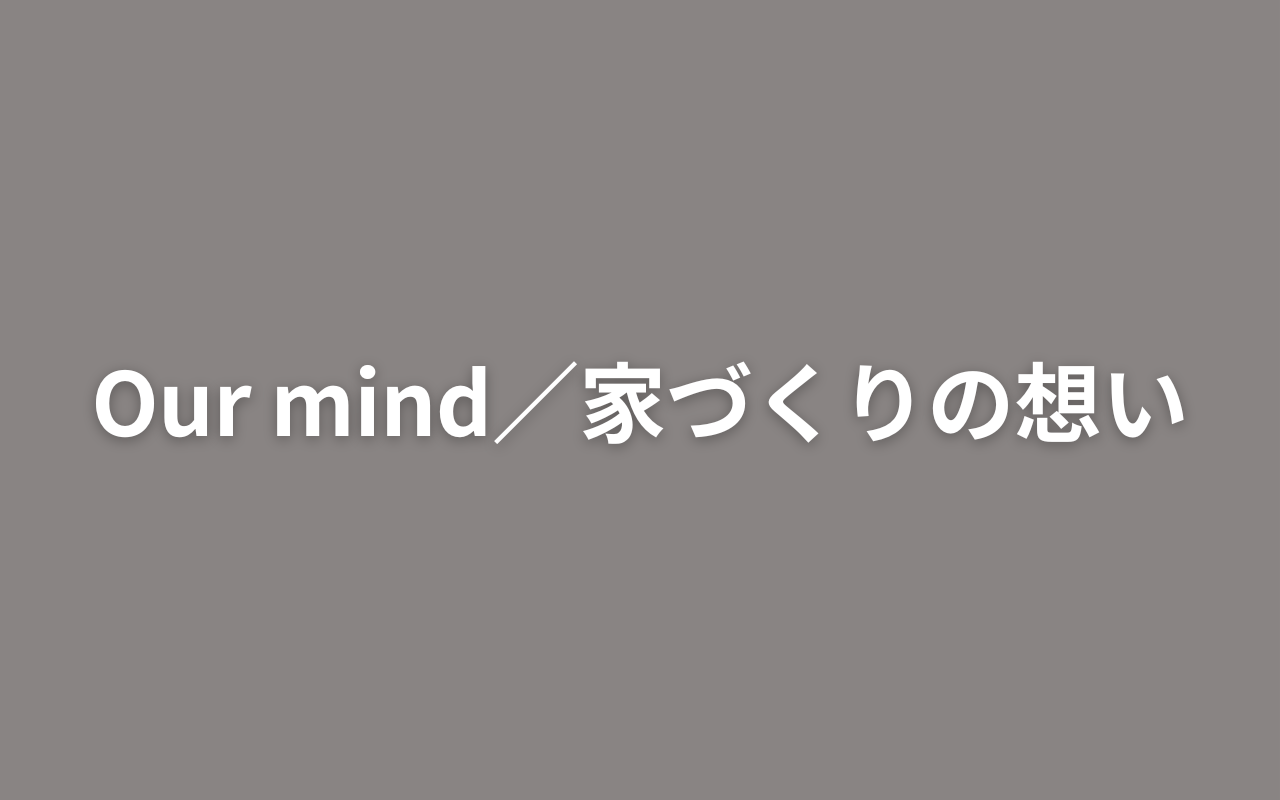 Our mind／家づくりの想い